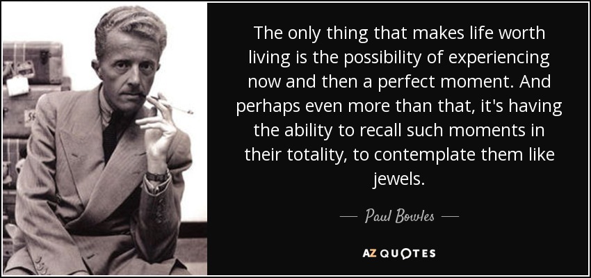 The only thing that makes life worth living is the possibility of experiencing now and then a perfect moment. And perhaps even more than that, it's having the ability to recall such moments in their totality, to contemplate them like jewels. - Paul Bowles