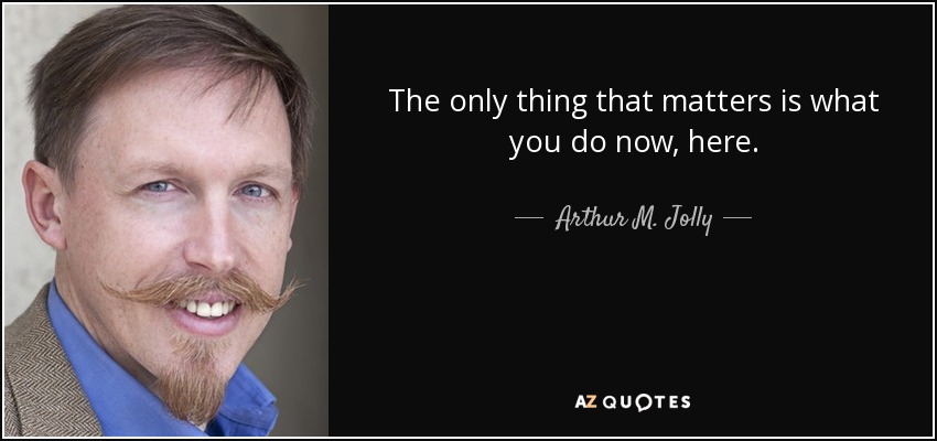 The only thing that matters is what you do now, here. - Arthur M. Jolly