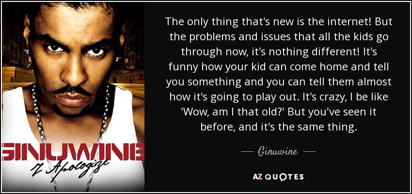 The only thing that's new is the internet! But the problems and issues that all the kids go through now, it's nothing different! It's funny how your kid can come home and tell you something and you can tell them almost how it's going to play out. It's crazy, I be like 'Wow, am I that old?' But you've seen it before, and it's the same thing. - Ginuwine