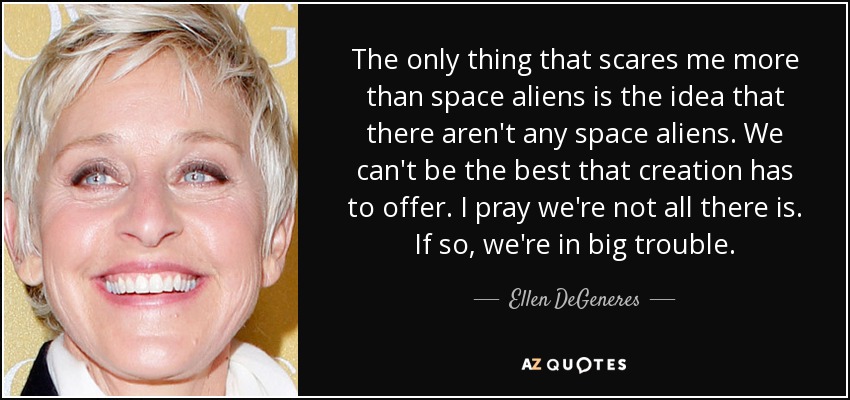 The only thing that scares me more than space aliens is the idea that there aren't any space aliens. We can't be the best that creation has to offer. I pray we're not all there is. If so, we're in big trouble. - Ellen DeGeneres