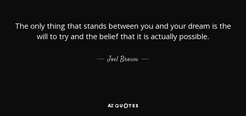 The only thing that stands between you and your dream is the will to try and the belief that it is actually possible. - Joel Brown