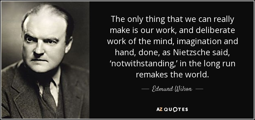 The only thing that we can really make is our work, and deliberate work of the mind, imagination and hand, done, as Nietzsche said, ‘notwithstanding,’ in the long run remakes the world. - Edmund Wilson