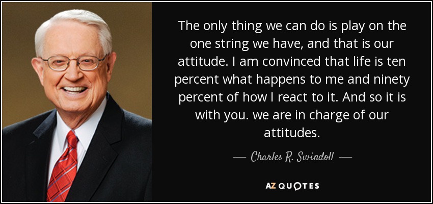 The only thing we can do is play on the one string we have, and that is our attitude. I am convinced that life is ten percent what happens to me and ninety percent of how I react to it. And so it is with you. we are in charge of our attitudes. - Charles R. Swindoll