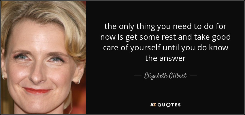 the only thing you need to do for now is get some rest and take good care of yourself until you do know the answer - Elizabeth Gilbert