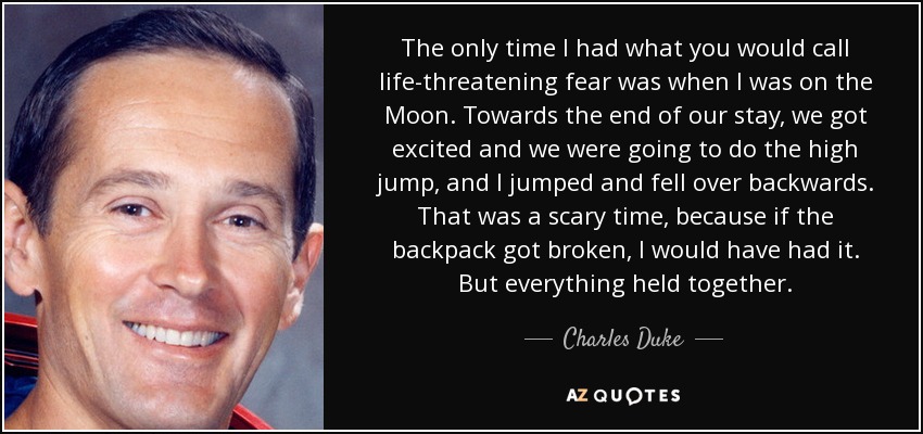 The only time I had what you would call life-threatening fear was when I was on the Moon. Towards the end of our stay, we got excited and we were going to do the high jump, and I jumped and fell over backwards. That was a scary time, because if the backpack got broken, I would have had it. But everything held together. - Charles Duke