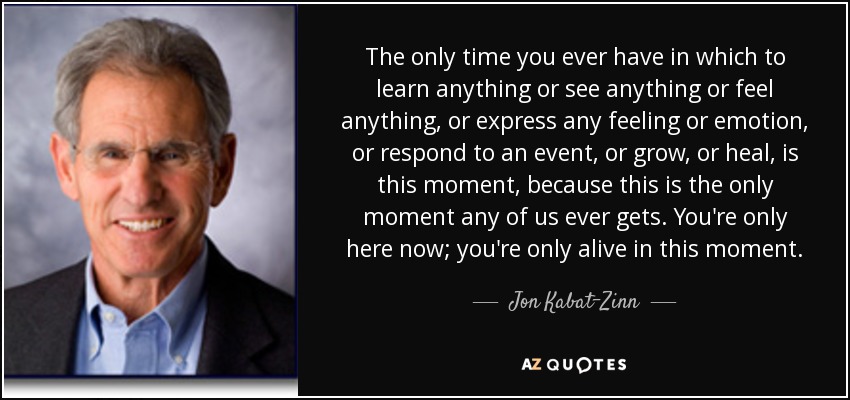 The only time you ever have in which to learn anything or see anything or feel anything, or express any feeling or emotion, or respond to an event, or grow, or heal, is this moment, because this is the only moment any of us ever gets. You're only here now; you're only alive in this moment. - Jon Kabat-Zinn
