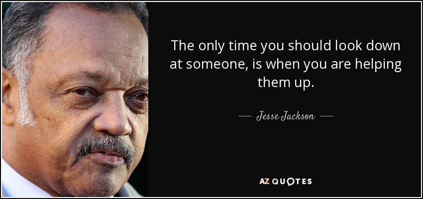 The only time you should look down at someone, is when you are helping them up. - Jesse Jackson