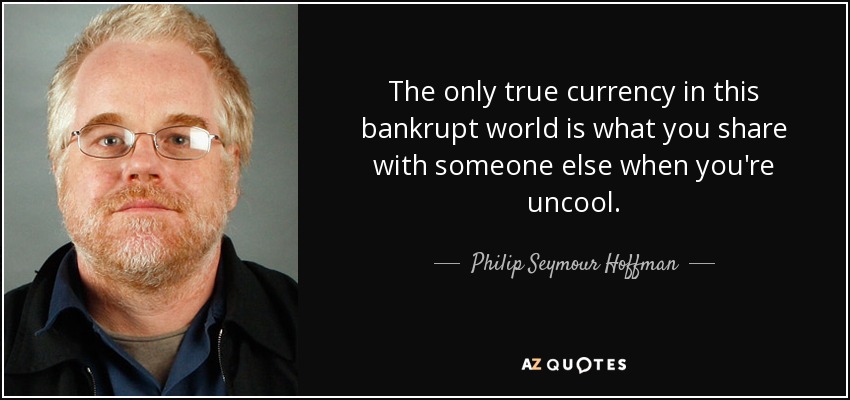 The only true currency in this bankrupt world is what you share with someone else when you're uncool. - Philip Seymour Hoffman