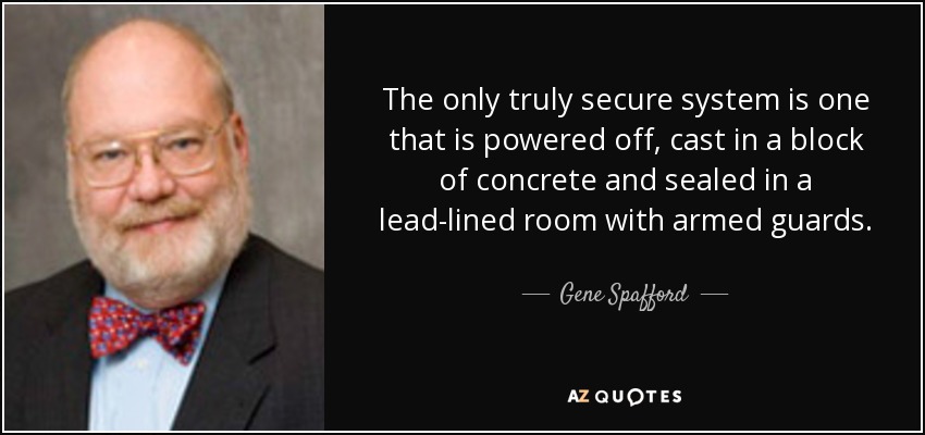 The only truly secure system is one that is powered off, cast in a block of concrete and sealed in a lead-lined room with armed guards. - Gene Spafford