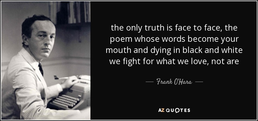 the only truth is face to face, the poem whose words become your mouth and dying in black and white we fight for what we love, not are - Frank O'Hara