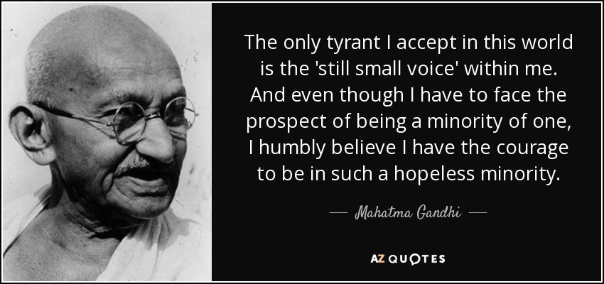 The only tyrant I accept in this world is the 'still small voice' within me. And even though I have to face the prospect of being a minority of one, I humbly believe I have the courage to be in such a hopeless minority. - Mahatma Gandhi