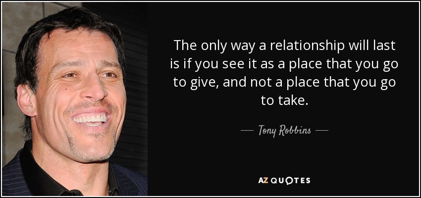 The only way a relationship will last is if you see it as a place that you go to give, and not a place that you go to take. - Tony Robbins