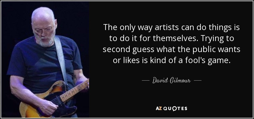 The only way artists can do things is to do it for themselves. Trying to second guess what the public wants or likes is kind of a fool's game. - David Gilmour