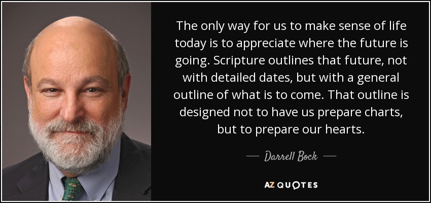 The only way for us to make sense of life today is to appreciate where the future is going. Scripture outlines that future, not with detailed dates, but with a general outline of what is to come. That outline is designed not to have us prepare charts, but to prepare our hearts. - Darrell Bock
