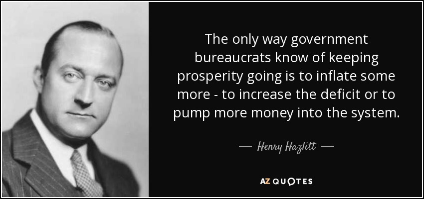 The only way government bureaucrats know of keeping prosperity going is to inflate some more - to increase the deficit or to pump more money into the system. - Henry Hazlitt