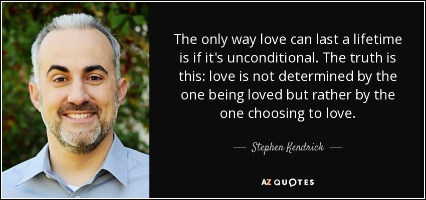 The only way love can last a lifetime is if it's unconditional. The truth is this: love is not determined by the one being loved but rather by the one choosing to love. - Stephen Kendrick