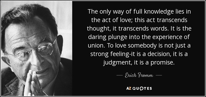 The only way of full knowledge lies in the act of love; this act transcends thought, it transcends words. It is the daring plunge into the experience of union. To love somebody is not just a strong feeling-it is a decision, it is a judgment, it is a promise. - Erich Fromm