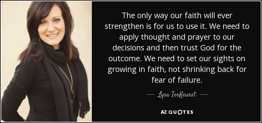 The only way our faith will ever strengthen is for us to use it. We need to apply thought and prayer to our decisions and then trust God for the outcome. We need to set our sights on growing in faith, not shrinking back for fear of failure. - Lysa TerKeurst
