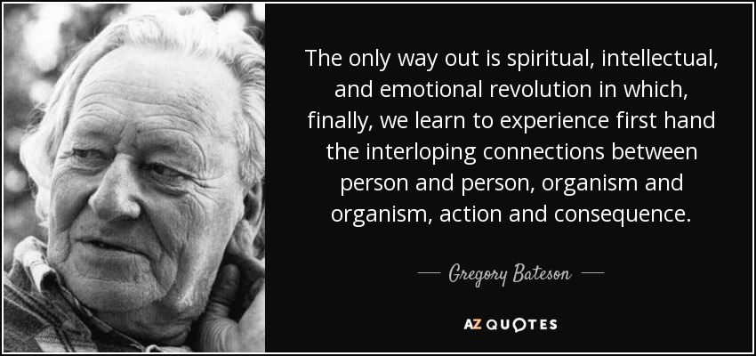 The only way out is spiritual, intellectual, and emotional revolution in which, finally, we learn to experience first hand the interloping connections between person and person, organism and organism, action and consequence. - Gregory Bateson
