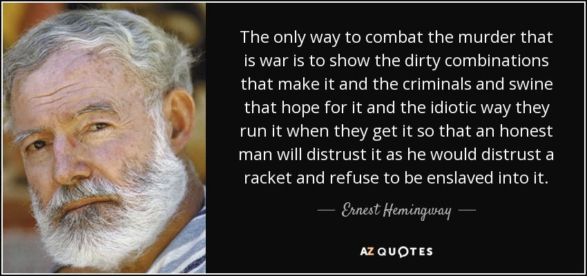 The only way to combat the murder that is war is to show the dirty combinations that make it and the criminals and swine that hope for it and the idiotic way they run it when they get it so that an honest man will distrust it as he would distrust a racket and refuse to be enslaved into it. - Ernest Hemingway
