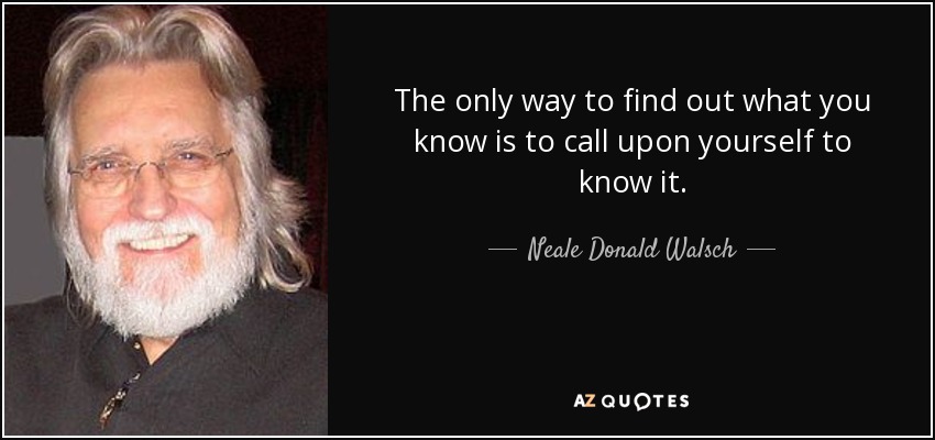 The only way to find out what you know is to call upon yourself to know it. - Neale Donald Walsch