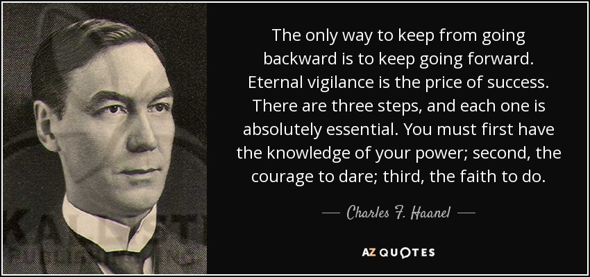 The only way to keep from going backward is to keep going forward. Eternal vigilance is the price of success. There are three steps, and each one is absolutely essential. You must first have the knowledge of your power; second, the courage to dare; third, the faith to do. - Charles F. Haanel