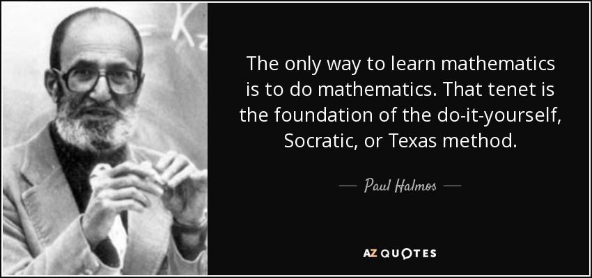 The only way to learn mathematics is to do mathematics. That tenet is the foundation of the do-it-yourself, Socratic, or Texas method. - Paul Halmos