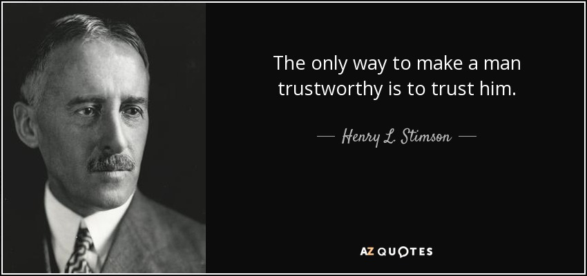 The only way to make a man trustworthy is to trust him. - Henry L. Stimson