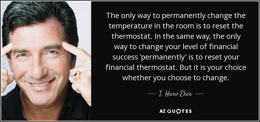The only way to permanently change the temperature in the room is to reset the thermostat. In the same way, the only way to change your level of financial success 'permanently' is to reset your financial thermostat. But it is your choice whether you choose to change. - T. Harv Eker