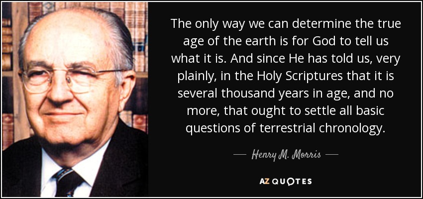 The only way we can determine the true age of the earth is for God to tell us what it is. And since He has told us, very plainly, in the Holy Scriptures that it is several thousand years in age, and no more, that ought to settle all basic questions of terrestrial chronology. - Henry M. Morris
