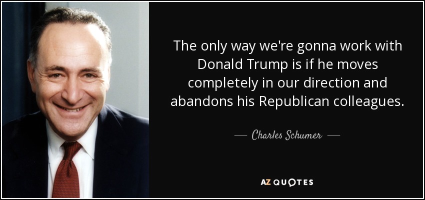 The only way we're gonna work with Donald Trump is if he moves completely in our direction and abandons his Republican colleagues. - Charles Schumer