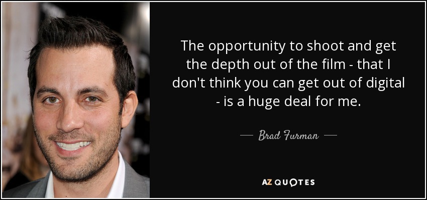 The opportunity to shoot and get the depth out of the film - that I don't think you can get out of digital - is a huge deal for me. - Brad Furman