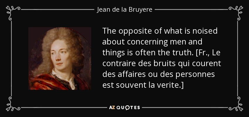 The opposite of what is noised about concerning men and things is often the truth. [Fr., Le contraire des bruits qui courent des affaires ou des personnes est souvent la verite.] - Jean de la Bruyere