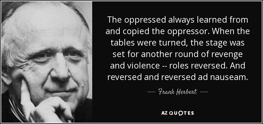 The oppressed always learned from and copied the oppressor. When the tables were turned, the stage was set for another round of revenge and violence -- roles reversed. And reversed and reversed ad nauseam. - Frank Herbert