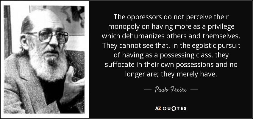 The oppressors do not perceive their monopoly on having more as a privilege which dehumanizes others and themselves. They cannot see that, in the egoistic pursuit of having as a possessing class, they suffocate in their own possessions and no longer are; they merely have. - Paulo Freire