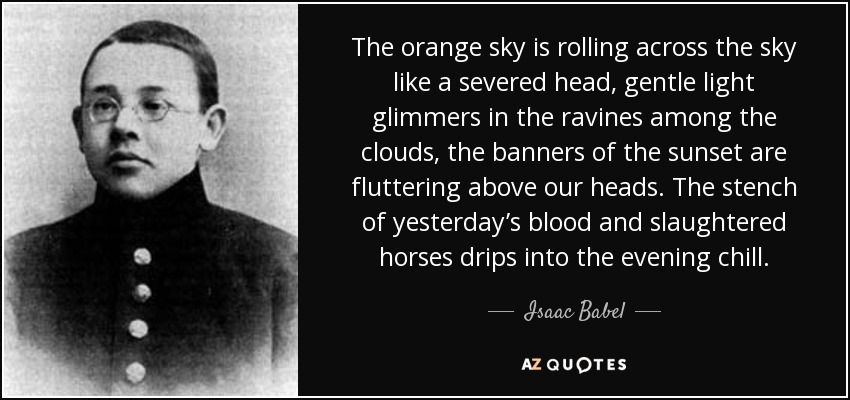 The orange sky is rolling across the sky like a severed head, gentle light glimmers in the ravines among the clouds, the banners of the sunset are fluttering above our heads. The stench of yesterday’s blood and slaughtered horses drips into the evening chill. - Isaac Babel