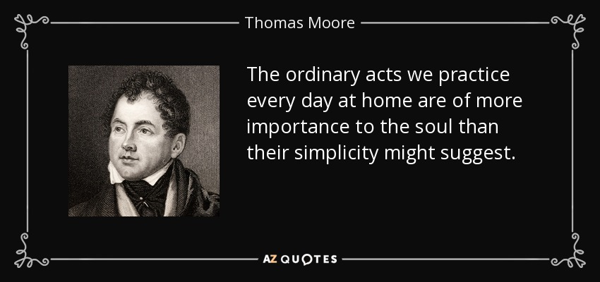 The ordinary acts we practice every day at home are of more importance to the soul than their simplicity might suggest. - Thomas Moore