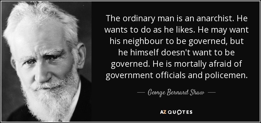 The ordinary man is an anarchist. He wants to do as he likes. He may want his neighbour to be governed, but he himself doesn't want to be governed. He is mortally afraid of government officials and policemen. - George Bernard Shaw