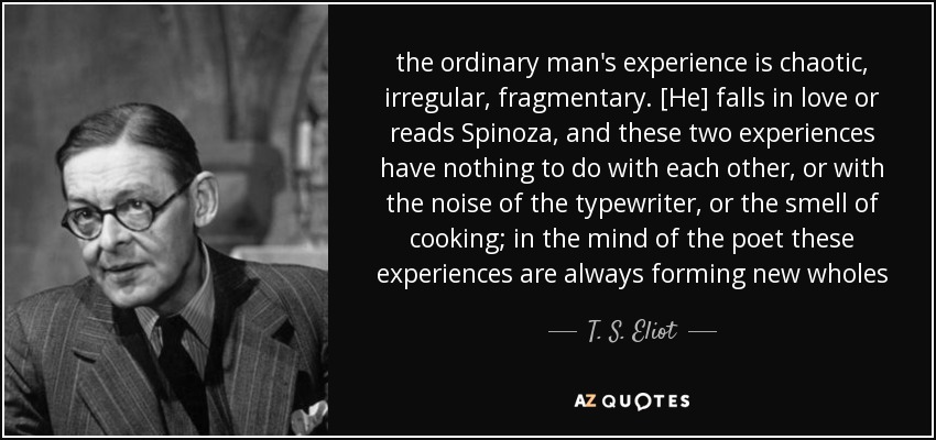 the ordinary man's experience is chaotic, irregular, fragmentary. [He] falls in love or reads Spinoza, and these two experiences have nothing to do with each other, or with the noise of the typewriter, or the smell of cooking; in the mind of the poet these experiences are always forming new wholes - T. S. Eliot