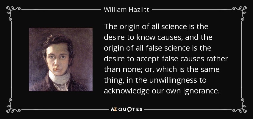 The origin of all science is the desire to know causes, and the origin of all false science is the desire to accept false causes rather than none; or, which is the same thing, in the unwillingness to acknowledge our own ignorance. - William Hazlitt