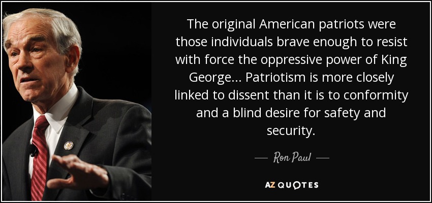The original American patriots were those individuals brave enough to resist with force the oppressive power of King George... Patriotism is more closely linked to dissent than it is to conformity and a blind desire for safety and security. - Ron Paul