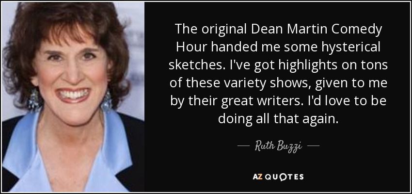 The original Dean Martin Comedy Hour handed me some hysterical sketches. I've got highlights on tons of these variety shows, given to me by their great writers. I'd love to be doing all that again. - Ruth Buzzi