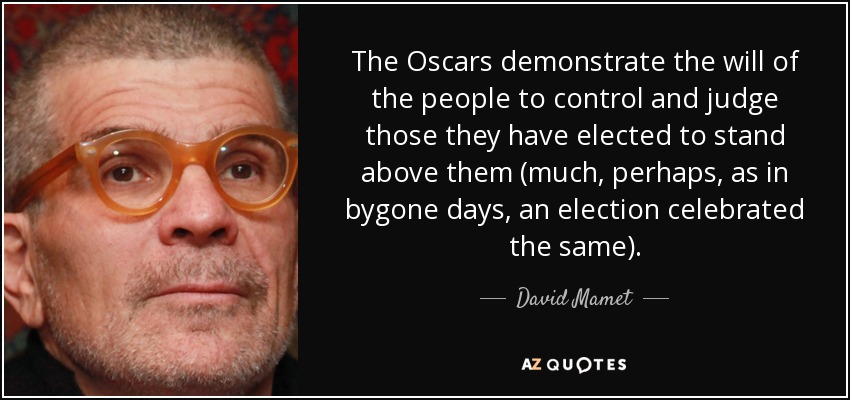 The Oscars demonstrate the will of the people to control and judge those they have elected to stand above them (much, perhaps, as in bygone days, an election celebrated the same). - David Mamet
