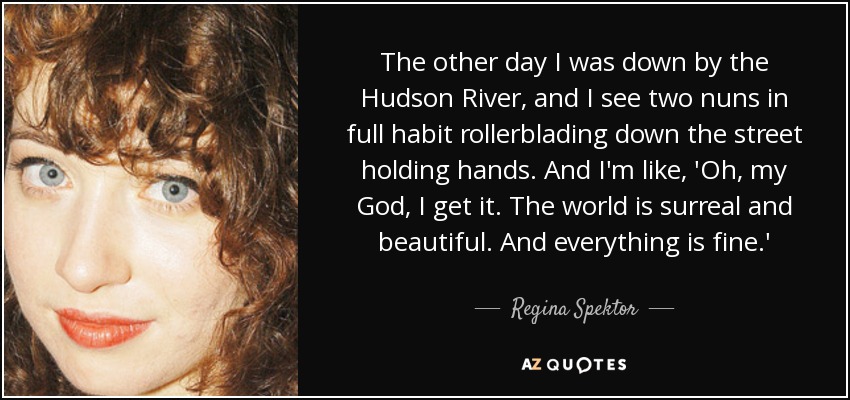The other day I was down by the Hudson River, and I see two nuns in full habit rollerblading down the street holding hands. And I'm like, 'Oh, my God, I get it. The world is surreal and beautiful. And everything is fine.' - Regina Spektor