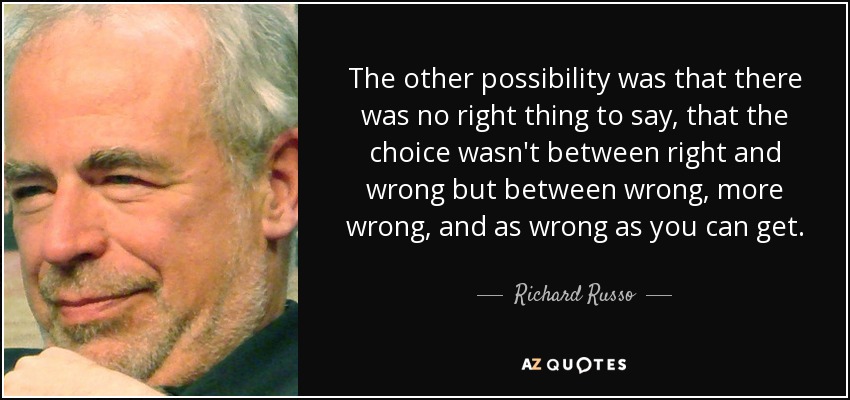 The other possibility was that there was no right thing to say, that the choice wasn't between right and wrong but between wrong, more wrong, and as wrong as you can get. - Richard Russo