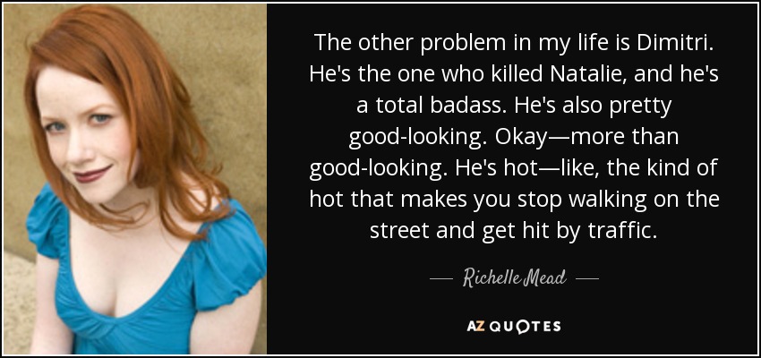 The other problem in my life is Dimitri. He's the one who killed Natalie, and he's a total badass. He's also pretty good-looking. Okay—more than good-looking. He's hot—like, the kind of hot that makes you stop walking on the street and get hit by traffic. - Richelle Mead