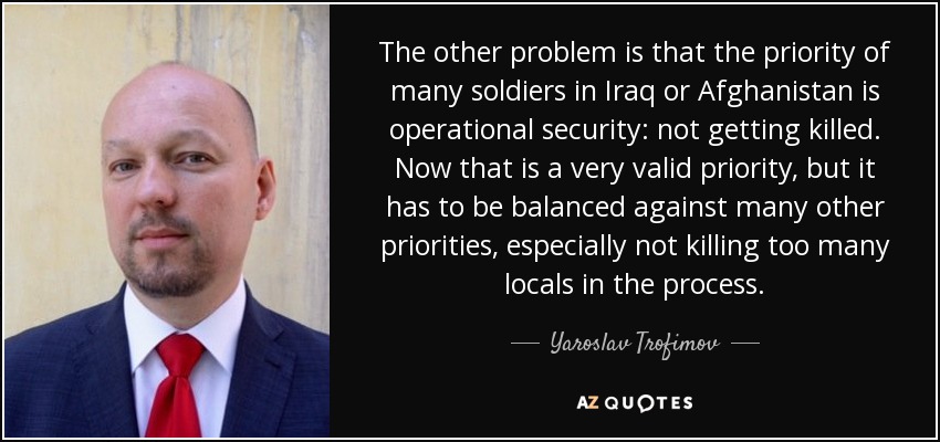 The other problem is that the priority of many soldiers in Iraq or Afghanistan is operational security: not getting killed. Now that is a very valid priority, but it has to be balanced against many other priorities, especially not killing too many locals in the process. - Yaroslav Trofimov