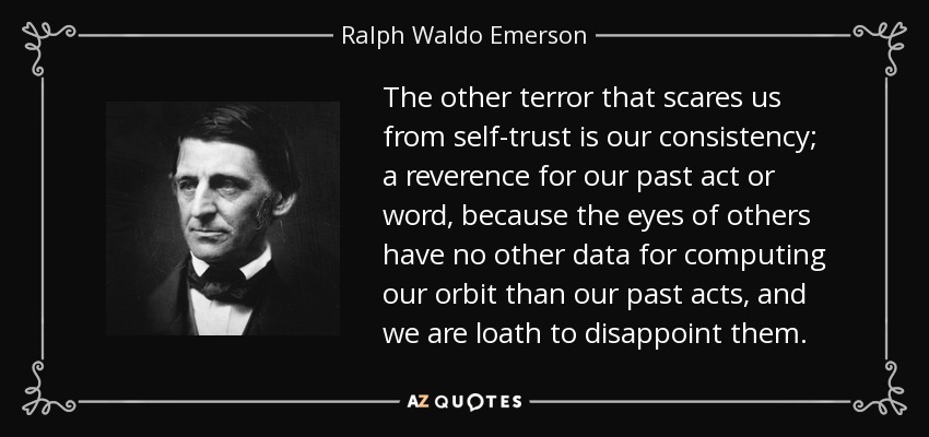 The other terror that scares us from self-trust is our consistency; a reverence for our past act or word, because the eyes of others have no other data for computing our orbit than our past acts, and we are loath to disappoint them. - Ralph Waldo Emerson