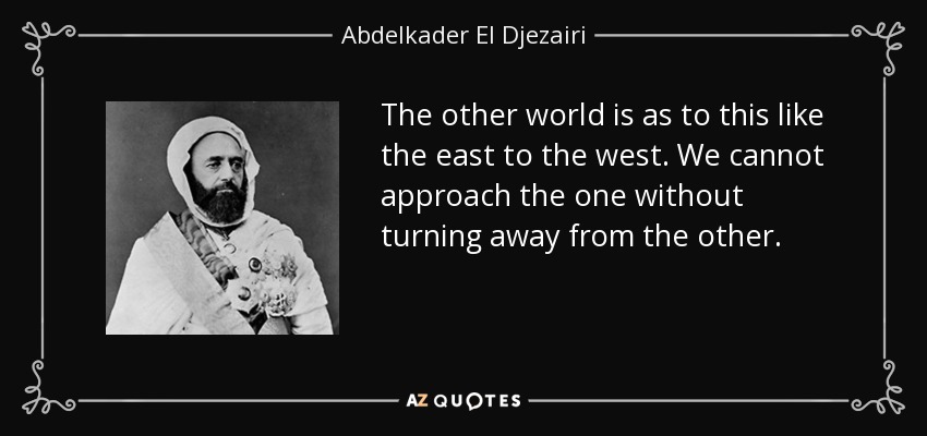 The other world is as to this like the east to the west. We cannot approach the one without turning away from the other. - Abdelkader El Djezairi