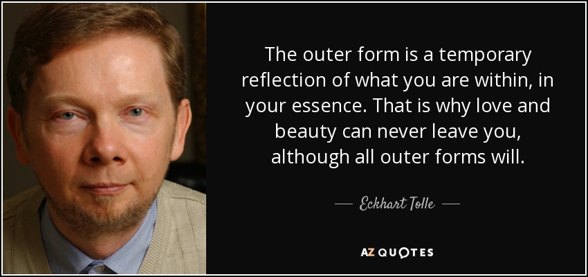 The outer form is a temporary reflection of what you are within, in your essence. That is why love and beauty can never leave you, although all outer forms will. - Eckhart Tolle